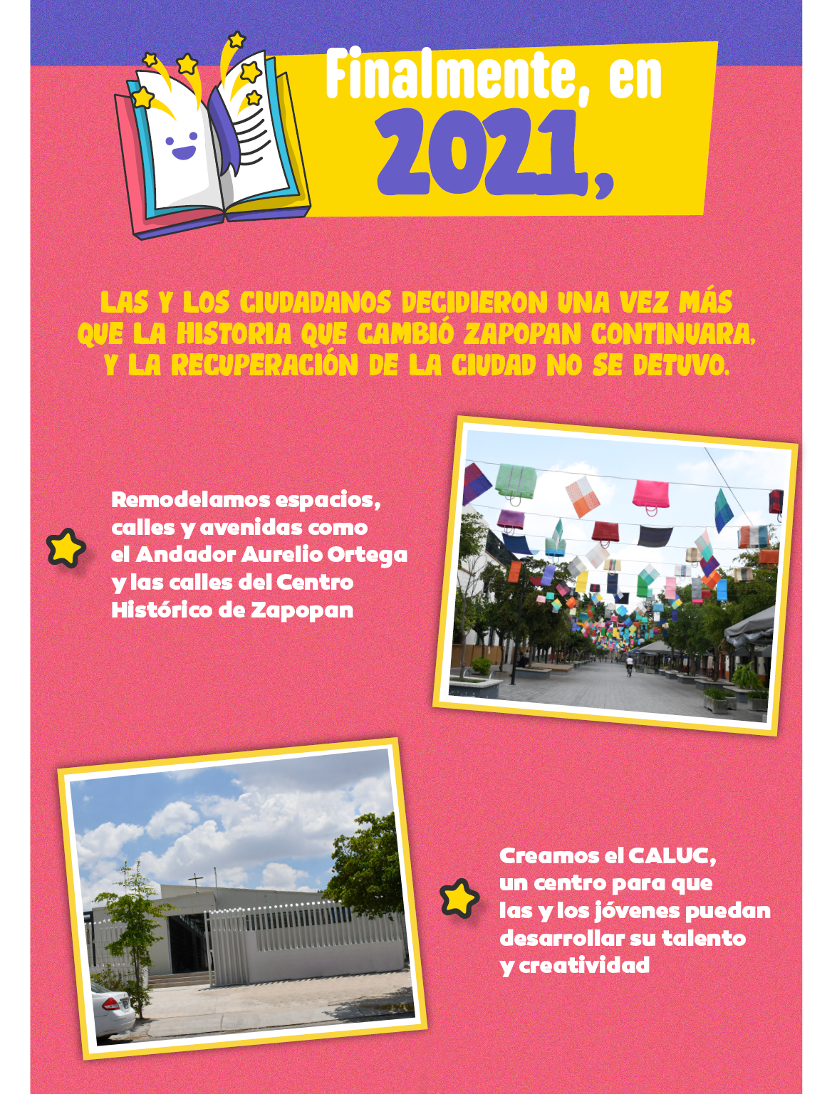  Finalmente, en 2021 las y los ciudadanos decidieron una vez más que la historia que cambió Zapopan continuará, y las recuperación de la ciudad no se detuvo. Remodelamos espacios, calles y avenidas como Aurelio Ortega y las calles del Centro Histórico de Zapopan. Creamos en CALUC, en centro para que las y los jóvenes puedan desarrollar su talento y creatividad.