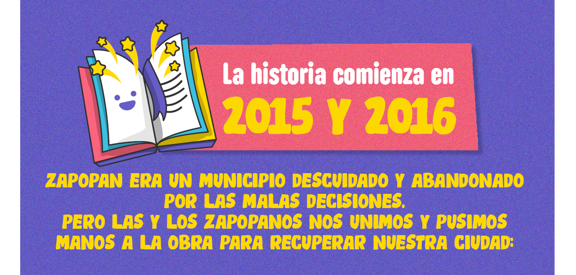  La historia comienza en 2015 y 2016. Zapopan era un municipio descuidado y abandonado por las malas decisiones. Pero las y los zapopanos nos unimos y pusimos manos a la obra para recuperar nuestra ciudad