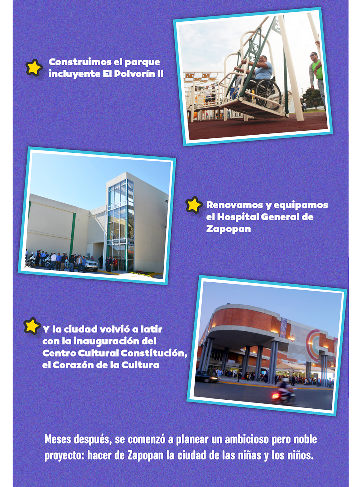  Construimos el parque incluyente El Polvorín II. Renovamo y equipamos el Hospital General de Zapopan. Y la ciudad volvió a latir con la inauguración del Centro Cultural Constitución, el corazón de la Cultura. Meses después, se comenzo a planear un ambicioso pero noble proyecto: hacer de Zapopan la ciudad de las niñas y niños.