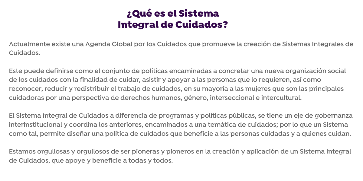 Actualmente existe una agenda global por los cuidados que promueven la creación de sistemas integrales de cuidados. Este puede definirse como el conjunto de políticas encaminadas a concretar una nueva organización social de los cuidados con la finalidad de cuidar, asistir y apoyar a las personas que lo requieren, así como reconocer, reducir y redistribuir el trabajo de cuidados, en su mayoría a las mujeres que son las principales cuidadoras por una perspectiva de derechos humanos, género, interseccional e intercultural. Actualmente existe una Agenda Global por los Cuidados que promueve la creación de Sistemas Integrales de Cuidados. Este puede definirse como el conjunto de políticas encaminadas a concretar una nueva organización social de los cuidados con la finalidad de cuidar, asistir y apoyar a las personas que lo requieren, así como reconocer, reducir y redistribuir el trabajo de cuidados, en su mayoría a las mujeres que son las principales cuidadoras por una perspectiva de derechos humanos, género, interseccional e intercultural.
